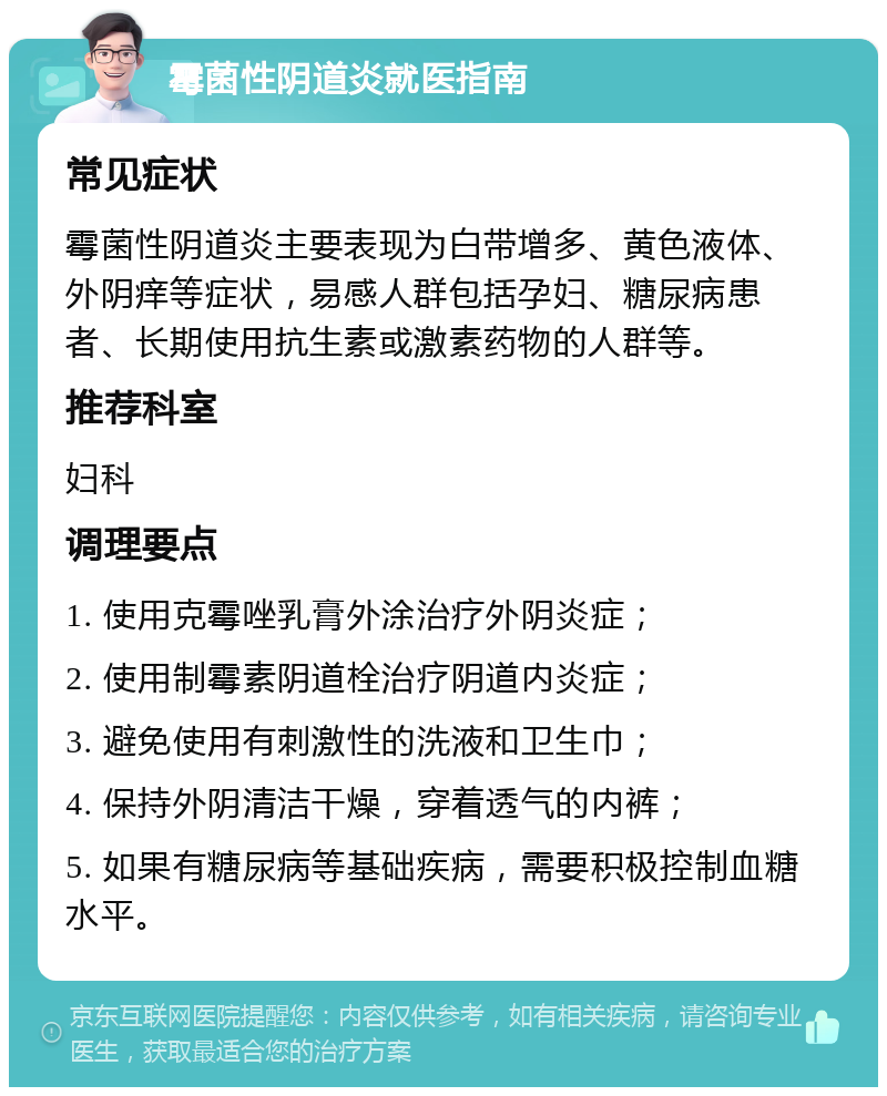 霉菌性阴道炎就医指南 常见症状 霉菌性阴道炎主要表现为白带增多、黄色液体、外阴痒等症状，易感人群包括孕妇、糖尿病患者、长期使用抗生素或激素药物的人群等。 推荐科室 妇科 调理要点 1. 使用克霉唑乳膏外涂治疗外阴炎症； 2. 使用制霉素阴道栓治疗阴道内炎症； 3. 避免使用有刺激性的洗液和卫生巾； 4. 保持外阴清洁干燥，穿着透气的内裤； 5. 如果有糖尿病等基础疾病，需要积极控制血糖水平。