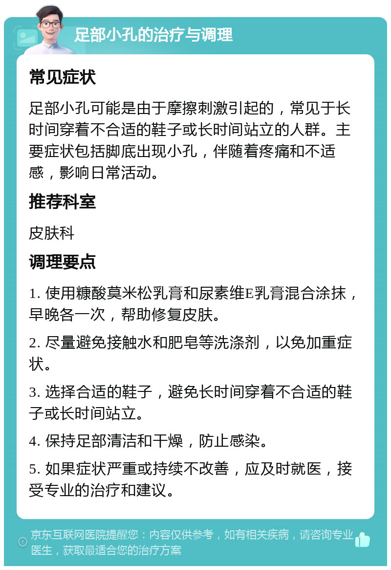 足部小孔的治疗与调理 常见症状 足部小孔可能是由于摩擦刺激引起的，常见于长时间穿着不合适的鞋子或长时间站立的人群。主要症状包括脚底出现小孔，伴随着疼痛和不适感，影响日常活动。 推荐科室 皮肤科 调理要点 1. 使用糠酸莫米松乳膏和尿素维E乳膏混合涂抹，早晚各一次，帮助修复皮肤。 2. 尽量避免接触水和肥皂等洗涤剂，以免加重症状。 3. 选择合适的鞋子，避免长时间穿着不合适的鞋子或长时间站立。 4. 保持足部清洁和干燥，防止感染。 5. 如果症状严重或持续不改善，应及时就医，接受专业的治疗和建议。