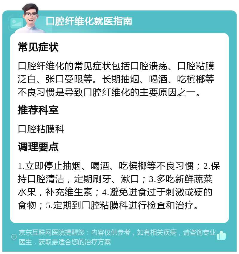 口腔纤维化就医指南 常见症状 口腔纤维化的常见症状包括口腔溃疡、口腔粘膜泛白、张口受限等。长期抽烟、喝酒、吃槟榔等不良习惯是导致口腔纤维化的主要原因之一。 推荐科室 口腔粘膜科 调理要点 1.立即停止抽烟、喝酒、吃槟榔等不良习惯；2.保持口腔清洁，定期刷牙、漱口；3.多吃新鲜蔬菜水果，补充维生素；4.避免进食过于刺激或硬的食物；5.定期到口腔粘膜科进行检查和治疗。