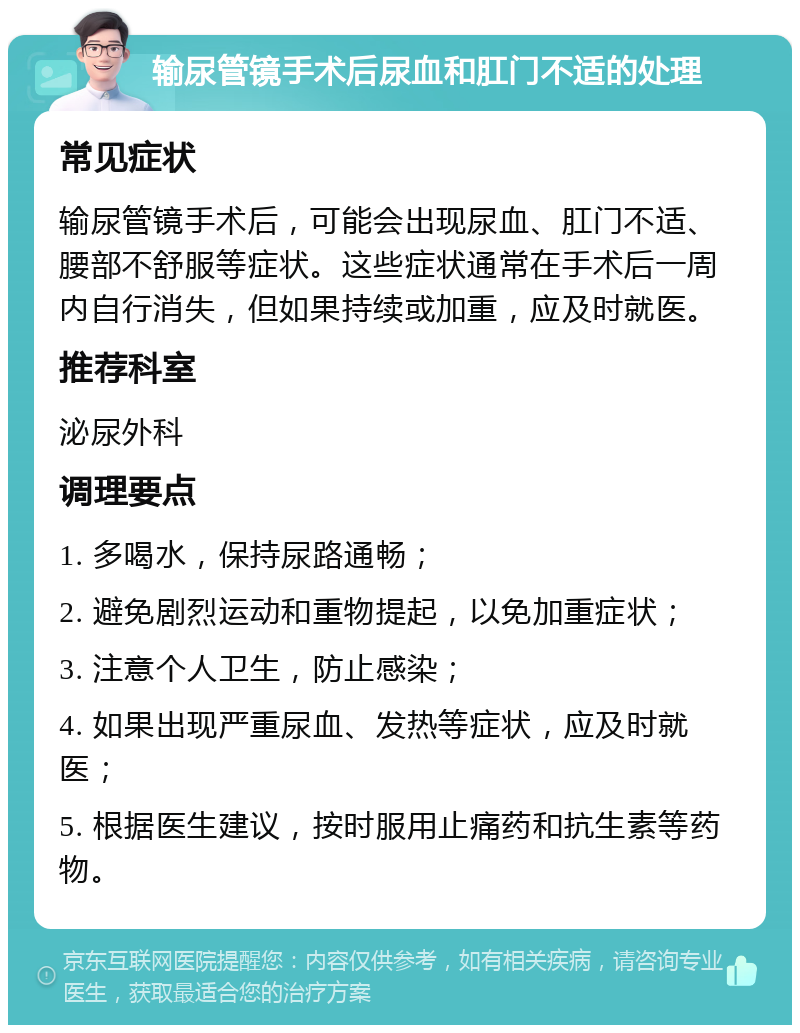 输尿管镜手术后尿血和肛门不适的处理 常见症状 输尿管镜手术后，可能会出现尿血、肛门不适、腰部不舒服等症状。这些症状通常在手术后一周内自行消失，但如果持续或加重，应及时就医。 推荐科室 泌尿外科 调理要点 1. 多喝水，保持尿路通畅； 2. 避免剧烈运动和重物提起，以免加重症状； 3. 注意个人卫生，防止感染； 4. 如果出现严重尿血、发热等症状，应及时就医； 5. 根据医生建议，按时服用止痛药和抗生素等药物。