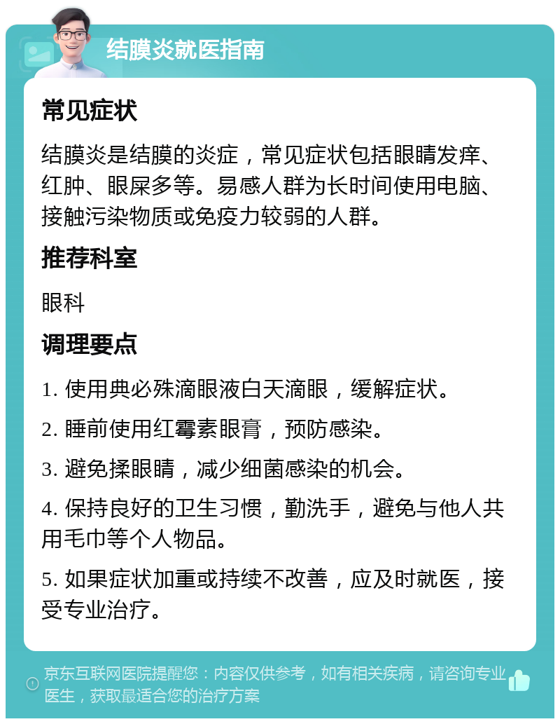 结膜炎就医指南 常见症状 结膜炎是结膜的炎症，常见症状包括眼睛发痒、红肿、眼屎多等。易感人群为长时间使用电脑、接触污染物质或免疫力较弱的人群。 推荐科室 眼科 调理要点 1. 使用典必殊滴眼液白天滴眼，缓解症状。 2. 睡前使用红霉素眼膏，预防感染。 3. 避免揉眼睛，减少细菌感染的机会。 4. 保持良好的卫生习惯，勤洗手，避免与他人共用毛巾等个人物品。 5. 如果症状加重或持续不改善，应及时就医，接受专业治疗。