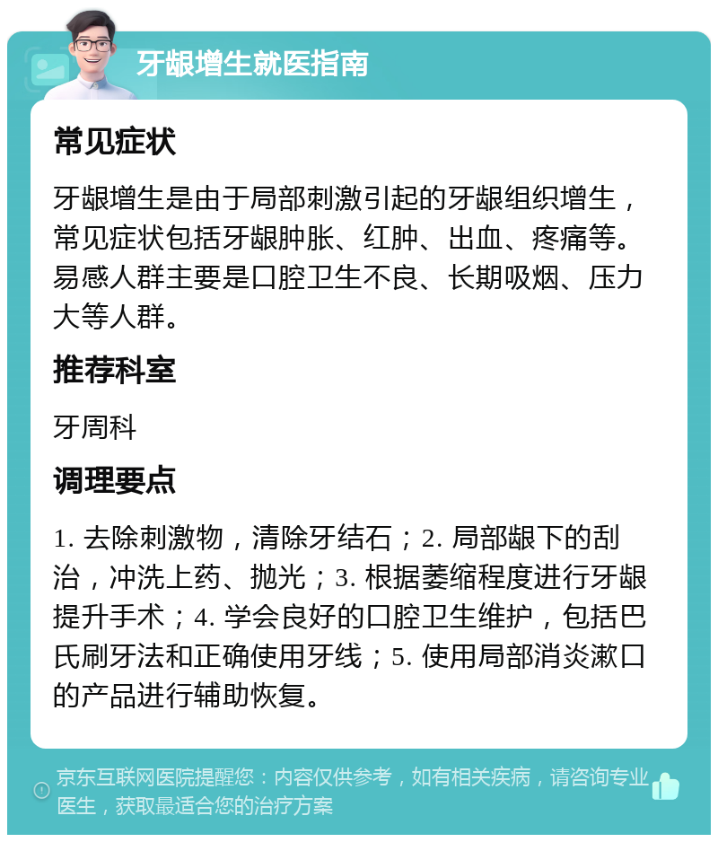 牙龈增生就医指南 常见症状 牙龈增生是由于局部刺激引起的牙龈组织增生，常见症状包括牙龈肿胀、红肿、出血、疼痛等。易感人群主要是口腔卫生不良、长期吸烟、压力大等人群。 推荐科室 牙周科 调理要点 1. 去除刺激物，清除牙结石；2. 局部龈下的刮治，冲洗上药、抛光；3. 根据萎缩程度进行牙龈提升手术；4. 学会良好的口腔卫生维护，包括巴氏刷牙法和正确使用牙线；5. 使用局部消炎漱口的产品进行辅助恢复。