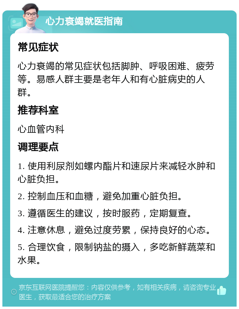 心力衰竭就医指南 常见症状 心力衰竭的常见症状包括脚肿、呼吸困难、疲劳等。易感人群主要是老年人和有心脏病史的人群。 推荐科室 心血管内科 调理要点 1. 使用利尿剂如螺内酯片和速尿片来减轻水肿和心脏负担。 2. 控制血压和血糖，避免加重心脏负担。 3. 遵循医生的建议，按时服药，定期复查。 4. 注意休息，避免过度劳累，保持良好的心态。 5. 合理饮食，限制钠盐的摄入，多吃新鲜蔬菜和水果。