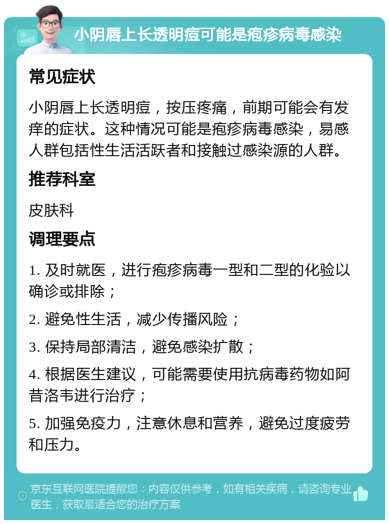 小阴唇上长透明痘可能是疱疹病毒感染 常见症状 小阴唇上长透明痘，按压疼痛，前期可能会有发痒的症状。这种情况可能是疱疹病毒感染，易感人群包括性生活活跃者和接触过感染源的人群。 推荐科室 皮肤科 调理要点 1. 及时就医，进行疱疹病毒一型和二型的化验以确诊或排除； 2. 避免性生活，减少传播风险； 3. 保持局部清洁，避免感染扩散； 4. 根据医生建议，可能需要使用抗病毒药物如阿昔洛韦进行治疗； 5. 加强免疫力，注意休息和营养，避免过度疲劳和压力。