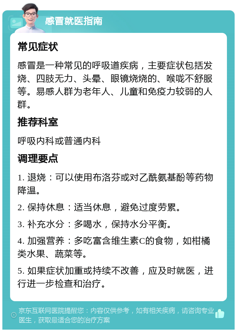 感冒就医指南 常见症状 感冒是一种常见的呼吸道疾病，主要症状包括发烧、四肢无力、头晕、眼镜烧烧的、喉咙不舒服等。易感人群为老年人、儿童和免疫力较弱的人群。 推荐科室 呼吸内科或普通内科 调理要点 1. 退烧：可以使用布洛芬或对乙酰氨基酚等药物降温。 2. 保持休息：适当休息，避免过度劳累。 3. 补充水分：多喝水，保持水分平衡。 4. 加强营养：多吃富含维生素C的食物，如柑橘类水果、蔬菜等。 5. 如果症状加重或持续不改善，应及时就医，进行进一步检查和治疗。