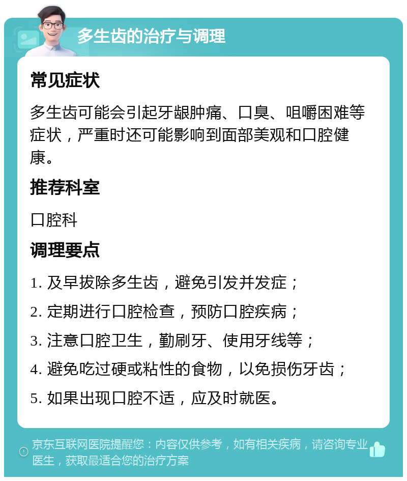 多生齿的治疗与调理 常见症状 多生齿可能会引起牙龈肿痛、口臭、咀嚼困难等症状，严重时还可能影响到面部美观和口腔健康。 推荐科室 口腔科 调理要点 1. 及早拔除多生齿，避免引发并发症； 2. 定期进行口腔检查，预防口腔疾病； 3. 注意口腔卫生，勤刷牙、使用牙线等； 4. 避免吃过硬或粘性的食物，以免损伤牙齿； 5. 如果出现口腔不适，应及时就医。