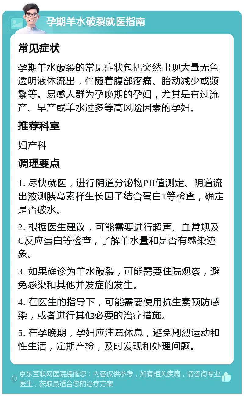 孕期羊水破裂就医指南 常见症状 孕期羊水破裂的常见症状包括突然出现大量无色透明液体流出，伴随着腹部疼痛、胎动减少或频繁等。易感人群为孕晚期的孕妇，尤其是有过流产、早产或羊水过多等高风险因素的孕妇。 推荐科室 妇产科 调理要点 1. 尽快就医，进行阴道分泌物PH值测定、阴道流出液测胰岛素样生长因子结合蛋白1等检查，确定是否破水。 2. 根据医生建议，可能需要进行超声、血常规及C反应蛋白等检查，了解羊水量和是否有感染迹象。 3. 如果确诊为羊水破裂，可能需要住院观察，避免感染和其他并发症的发生。 4. 在医生的指导下，可能需要使用抗生素预防感染，或者进行其他必要的治疗措施。 5. 在孕晚期，孕妇应注意休息，避免剧烈运动和性生活，定期产检，及时发现和处理问题。