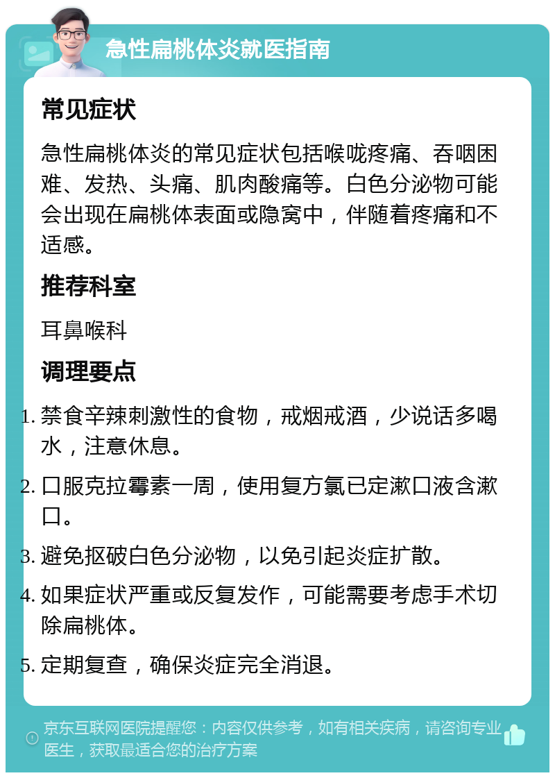 急性扁桃体炎就医指南 常见症状 急性扁桃体炎的常见症状包括喉咙疼痛、吞咽困难、发热、头痛、肌肉酸痛等。白色分泌物可能会出现在扁桃体表面或隐窝中，伴随着疼痛和不适感。 推荐科室 耳鼻喉科 调理要点 禁食辛辣刺激性的食物，戒烟戒酒，少说话多喝水，注意休息。 口服克拉霉素一周，使用复方氯已定漱口液含漱口。 避免抠破白色分泌物，以免引起炎症扩散。 如果症状严重或反复发作，可能需要考虑手术切除扁桃体。 定期复查，确保炎症完全消退。