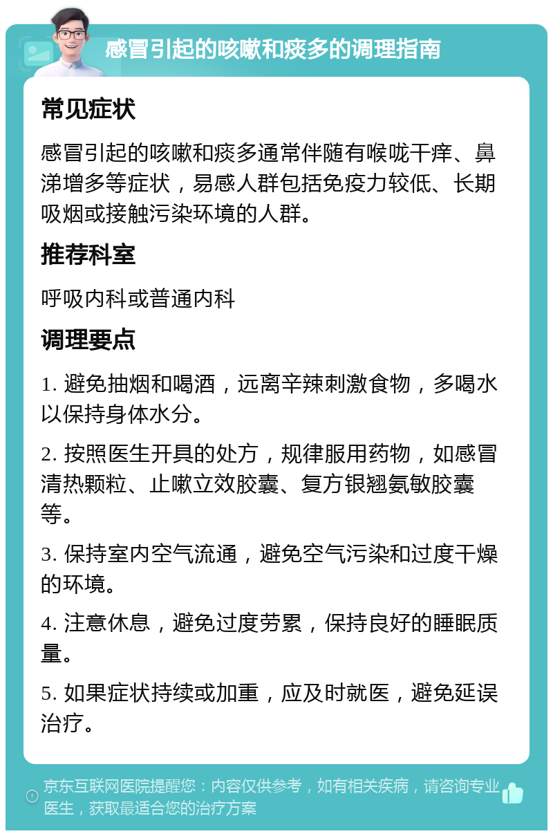 感冒引起的咳嗽和痰多的调理指南 常见症状 感冒引起的咳嗽和痰多通常伴随有喉咙干痒、鼻涕增多等症状，易感人群包括免疫力较低、长期吸烟或接触污染环境的人群。 推荐科室 呼吸内科或普通内科 调理要点 1. 避免抽烟和喝酒，远离辛辣刺激食物，多喝水以保持身体水分。 2. 按照医生开具的处方，规律服用药物，如感冒清热颗粒、止嗽立效胶囊、复方银翘氨敏胶囊等。 3. 保持室内空气流通，避免空气污染和过度干燥的环境。 4. 注意休息，避免过度劳累，保持良好的睡眠质量。 5. 如果症状持续或加重，应及时就医，避免延误治疗。