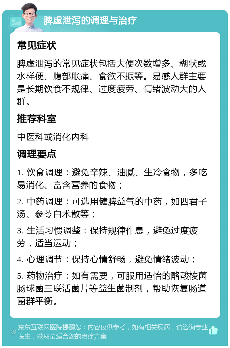 脾虚泄泻的调理与治疗 常见症状 脾虚泄泻的常见症状包括大便次数增多、糊状或水样便、腹部胀痛、食欲不振等。易感人群主要是长期饮食不规律、过度疲劳、情绪波动大的人群。 推荐科室 中医科或消化内科 调理要点 1. 饮食调理：避免辛辣、油腻、生冷食物，多吃易消化、富含营养的食物； 2. 中药调理：可选用健脾益气的中药，如四君子汤、参苓白术散等； 3. 生活习惯调整：保持规律作息，避免过度疲劳，适当运动； 4. 心理调节：保持心情舒畅，避免情绪波动； 5. 药物治疗：如有需要，可服用适怡的酪酸梭菌肠球菌三联活菌片等益生菌制剂，帮助恢复肠道菌群平衡。