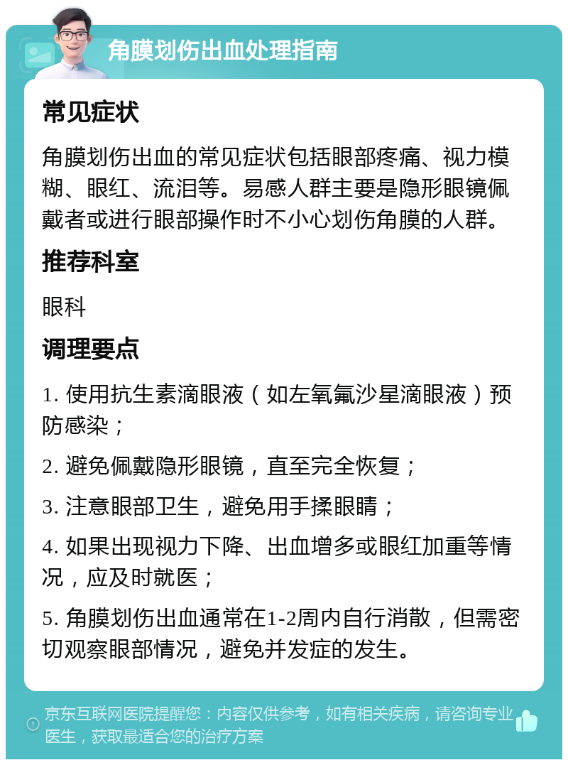 角膜划伤出血处理指南 常见症状 角膜划伤出血的常见症状包括眼部疼痛、视力模糊、眼红、流泪等。易感人群主要是隐形眼镜佩戴者或进行眼部操作时不小心划伤角膜的人群。 推荐科室 眼科 调理要点 1. 使用抗生素滴眼液（如左氧氟沙星滴眼液）预防感染； 2. 避免佩戴隐形眼镜，直至完全恢复； 3. 注意眼部卫生，避免用手揉眼睛； 4. 如果出现视力下降、出血增多或眼红加重等情况，应及时就医； 5. 角膜划伤出血通常在1-2周内自行消散，但需密切观察眼部情况，避免并发症的发生。