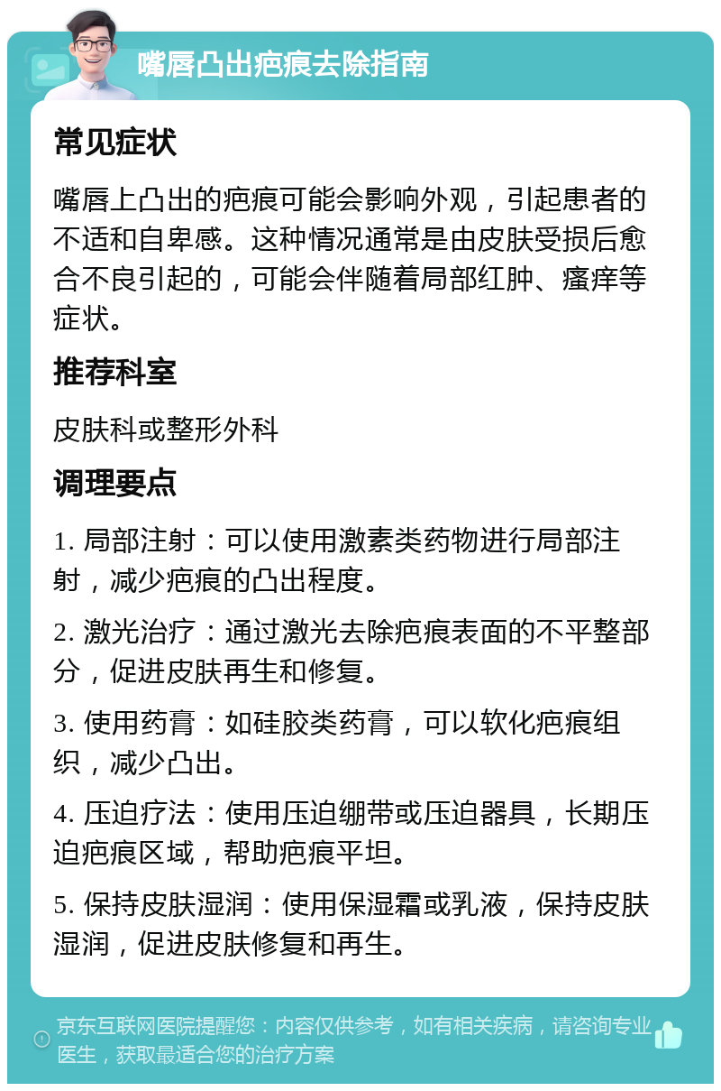 嘴唇凸出疤痕去除指南 常见症状 嘴唇上凸出的疤痕可能会影响外观，引起患者的不适和自卑感。这种情况通常是由皮肤受损后愈合不良引起的，可能会伴随着局部红肿、瘙痒等症状。 推荐科室 皮肤科或整形外科 调理要点 1. 局部注射：可以使用激素类药物进行局部注射，减少疤痕的凸出程度。 2. 激光治疗：通过激光去除疤痕表面的不平整部分，促进皮肤再生和修复。 3. 使用药膏：如硅胶类药膏，可以软化疤痕组织，减少凸出。 4. 压迫疗法：使用压迫绷带或压迫器具，长期压迫疤痕区域，帮助疤痕平坦。 5. 保持皮肤湿润：使用保湿霜或乳液，保持皮肤湿润，促进皮肤修复和再生。