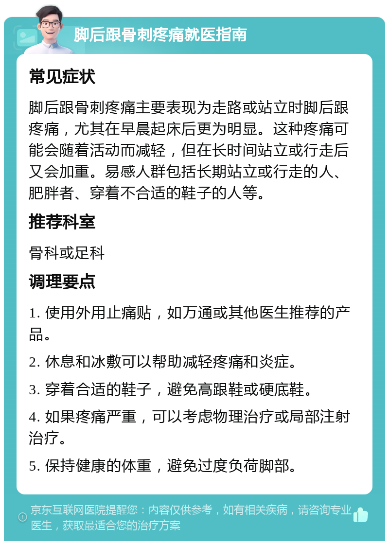 脚后跟骨刺疼痛就医指南 常见症状 脚后跟骨刺疼痛主要表现为走路或站立时脚后跟疼痛，尤其在早晨起床后更为明显。这种疼痛可能会随着活动而减轻，但在长时间站立或行走后又会加重。易感人群包括长期站立或行走的人、肥胖者、穿着不合适的鞋子的人等。 推荐科室 骨科或足科 调理要点 1. 使用外用止痛贴，如万通或其他医生推荐的产品。 2. 休息和冰敷可以帮助减轻疼痛和炎症。 3. 穿着合适的鞋子，避免高跟鞋或硬底鞋。 4. 如果疼痛严重，可以考虑物理治疗或局部注射治疗。 5. 保持健康的体重，避免过度负荷脚部。