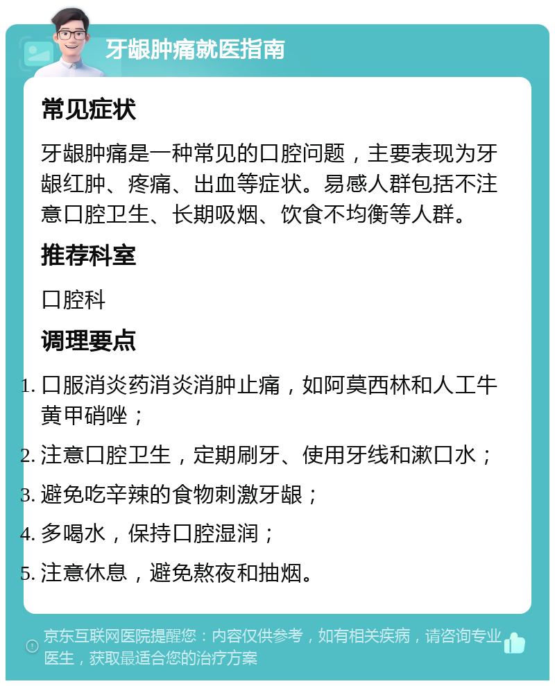 牙龈肿痛就医指南 常见症状 牙龈肿痛是一种常见的口腔问题，主要表现为牙龈红肿、疼痛、出血等症状。易感人群包括不注意口腔卫生、长期吸烟、饮食不均衡等人群。 推荐科室 口腔科 调理要点 口服消炎药消炎消肿止痛，如阿莫西林和人工牛黄甲硝唑； 注意口腔卫生，定期刷牙、使用牙线和漱口水； 避免吃辛辣的食物刺激牙龈； 多喝水，保持口腔湿润； 注意休息，避免熬夜和抽烟。