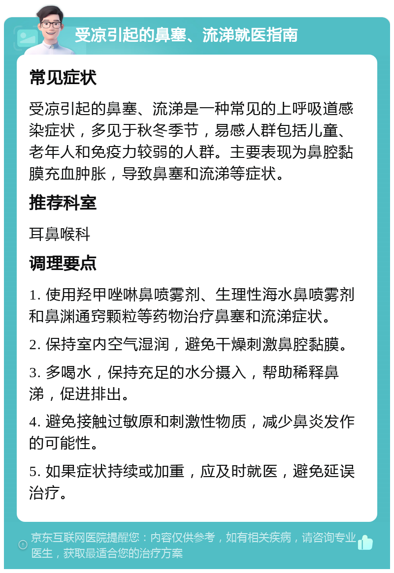 受凉引起的鼻塞、流涕就医指南 常见症状 受凉引起的鼻塞、流涕是一种常见的上呼吸道感染症状，多见于秋冬季节，易感人群包括儿童、老年人和免疫力较弱的人群。主要表现为鼻腔黏膜充血肿胀，导致鼻塞和流涕等症状。 推荐科室 耳鼻喉科 调理要点 1. 使用羟甲唑啉鼻喷雾剂、生理性海水鼻喷雾剂和鼻渊通窍颗粒等药物治疗鼻塞和流涕症状。 2. 保持室内空气湿润，避免干燥刺激鼻腔黏膜。 3. 多喝水，保持充足的水分摄入，帮助稀释鼻涕，促进排出。 4. 避免接触过敏原和刺激性物质，减少鼻炎发作的可能性。 5. 如果症状持续或加重，应及时就医，避免延误治疗。