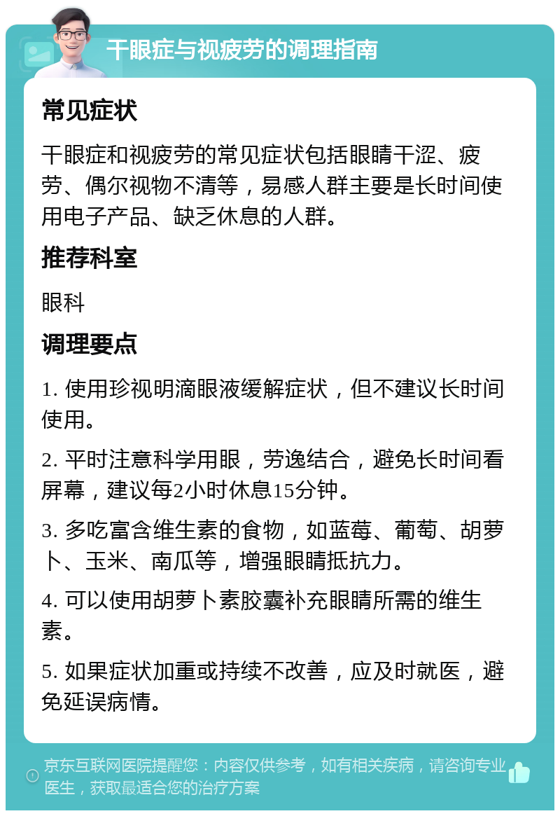 干眼症与视疲劳的调理指南 常见症状 干眼症和视疲劳的常见症状包括眼睛干涩、疲劳、偶尔视物不清等，易感人群主要是长时间使用电子产品、缺乏休息的人群。 推荐科室 眼科 调理要点 1. 使用珍视明滴眼液缓解症状，但不建议长时间使用。 2. 平时注意科学用眼，劳逸结合，避免长时间看屏幕，建议每2小时休息15分钟。 3. 多吃富含维生素的食物，如蓝莓、葡萄、胡萝卜、玉米、南瓜等，增强眼睛抵抗力。 4. 可以使用胡萝卜素胶囊补充眼睛所需的维生素。 5. 如果症状加重或持续不改善，应及时就医，避免延误病情。