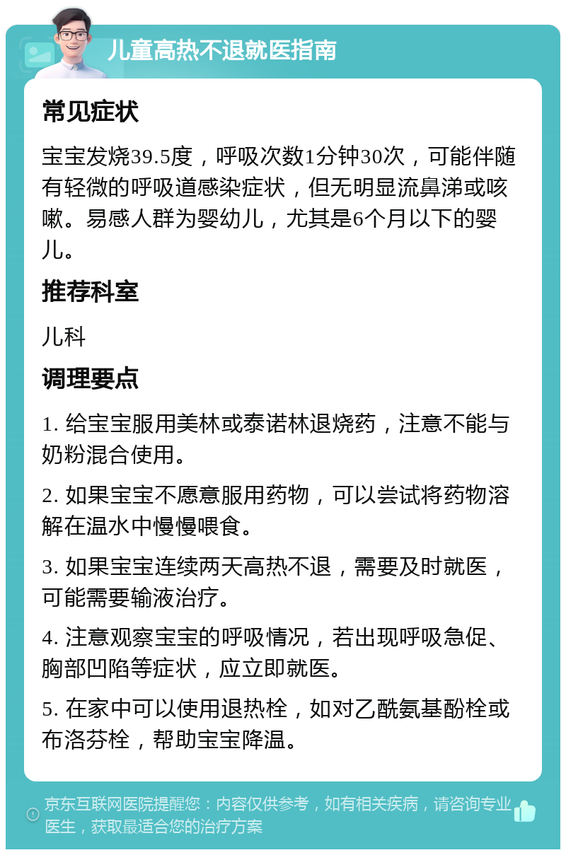 儿童高热不退就医指南 常见症状 宝宝发烧39.5度，呼吸次数1分钟30次，可能伴随有轻微的呼吸道感染症状，但无明显流鼻涕或咳嗽。易感人群为婴幼儿，尤其是6个月以下的婴儿。 推荐科室 儿科 调理要点 1. 给宝宝服用美林或泰诺林退烧药，注意不能与奶粉混合使用。 2. 如果宝宝不愿意服用药物，可以尝试将药物溶解在温水中慢慢喂食。 3. 如果宝宝连续两天高热不退，需要及时就医，可能需要输液治疗。 4. 注意观察宝宝的呼吸情况，若出现呼吸急促、胸部凹陷等症状，应立即就医。 5. 在家中可以使用退热栓，如对乙酰氨基酚栓或布洛芬栓，帮助宝宝降温。