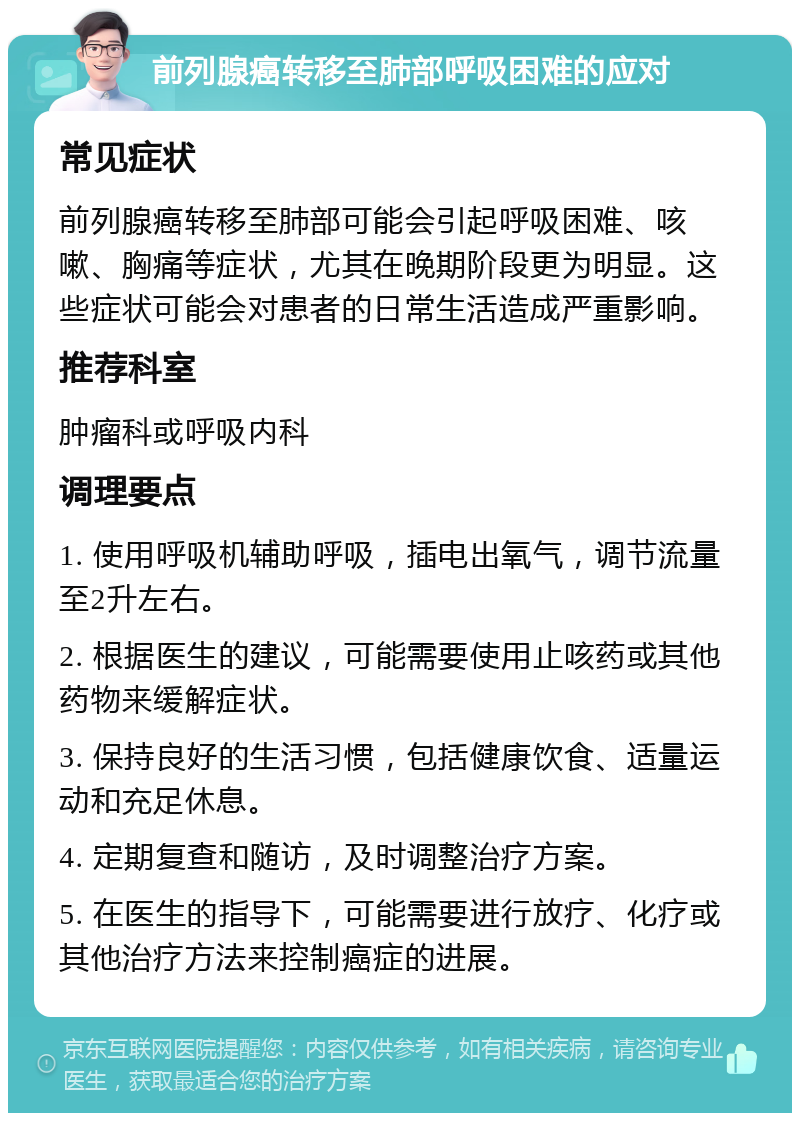 前列腺癌转移至肺部呼吸困难的应对 常见症状 前列腺癌转移至肺部可能会引起呼吸困难、咳嗽、胸痛等症状，尤其在晚期阶段更为明显。这些症状可能会对患者的日常生活造成严重影响。 推荐科室 肿瘤科或呼吸内科 调理要点 1. 使用呼吸机辅助呼吸，插电出氧气，调节流量至2升左右。 2. 根据医生的建议，可能需要使用止咳药或其他药物来缓解症状。 3. 保持良好的生活习惯，包括健康饮食、适量运动和充足休息。 4. 定期复查和随访，及时调整治疗方案。 5. 在医生的指导下，可能需要进行放疗、化疗或其他治疗方法来控制癌症的进展。