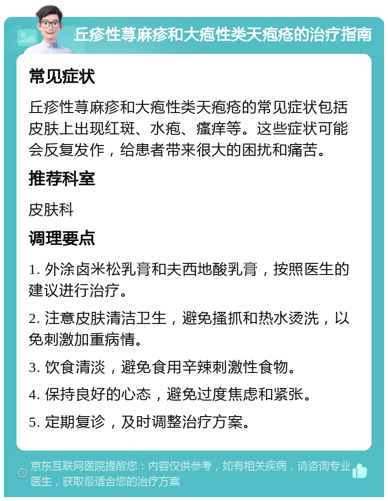 丘疹性荨麻疹和大疱性类天疱疮的治疗指南 常见症状 丘疹性荨麻疹和大疱性类天疱疮的常见症状包括皮肤上出现红斑、水疱、瘙痒等。这些症状可能会反复发作，给患者带来很大的困扰和痛苦。 推荐科室 皮肤科 调理要点 1. 外涂卤米松乳膏和夫西地酸乳膏，按照医生的建议进行治疗。 2. 注意皮肤清洁卫生，避免搔抓和热水烫洗，以免刺激加重病情。 3. 饮食清淡，避免食用辛辣刺激性食物。 4. 保持良好的心态，避免过度焦虑和紧张。 5. 定期复诊，及时调整治疗方案。