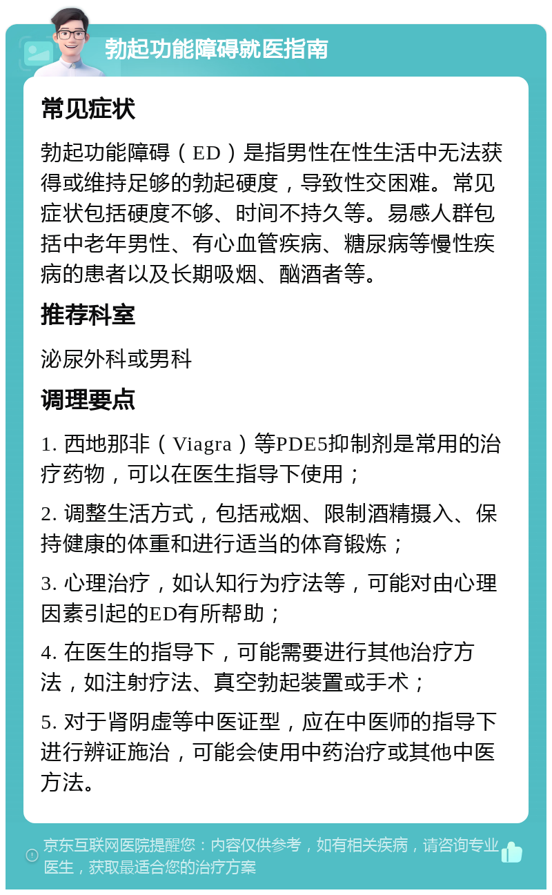 勃起功能障碍就医指南 常见症状 勃起功能障碍（ED）是指男性在性生活中无法获得或维持足够的勃起硬度，导致性交困难。常见症状包括硬度不够、时间不持久等。易感人群包括中老年男性、有心血管疾病、糖尿病等慢性疾病的患者以及长期吸烟、酗酒者等。 推荐科室 泌尿外科或男科 调理要点 1. 西地那非（Viagra）等PDE5抑制剂是常用的治疗药物，可以在医生指导下使用； 2. 调整生活方式，包括戒烟、限制酒精摄入、保持健康的体重和进行适当的体育锻炼； 3. 心理治疗，如认知行为疗法等，可能对由心理因素引起的ED有所帮助； 4. 在医生的指导下，可能需要进行其他治疗方法，如注射疗法、真空勃起装置或手术； 5. 对于肾阴虚等中医证型，应在中医师的指导下进行辨证施治，可能会使用中药治疗或其他中医方法。