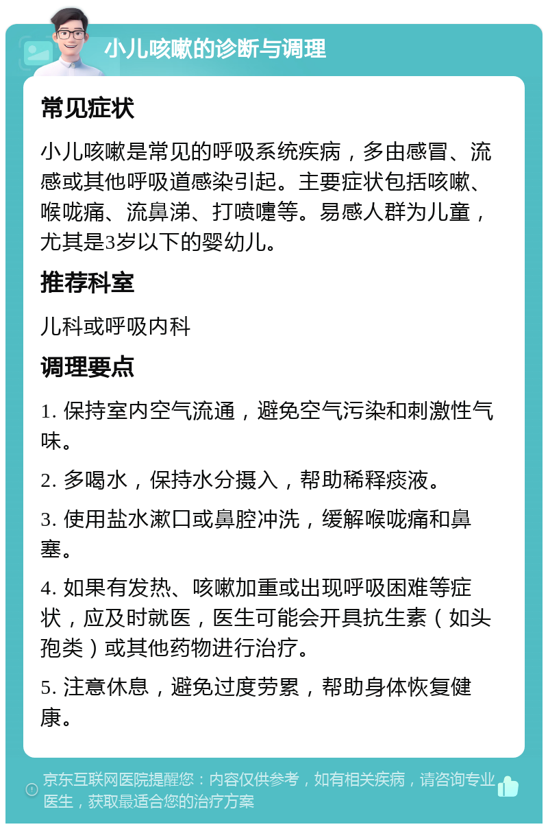 小儿咳嗽的诊断与调理 常见症状 小儿咳嗽是常见的呼吸系统疾病，多由感冒、流感或其他呼吸道感染引起。主要症状包括咳嗽、喉咙痛、流鼻涕、打喷嚏等。易感人群为儿童，尤其是3岁以下的婴幼儿。 推荐科室 儿科或呼吸内科 调理要点 1. 保持室内空气流通，避免空气污染和刺激性气味。 2. 多喝水，保持水分摄入，帮助稀释痰液。 3. 使用盐水漱口或鼻腔冲洗，缓解喉咙痛和鼻塞。 4. 如果有发热、咳嗽加重或出现呼吸困难等症状，应及时就医，医生可能会开具抗生素（如头孢类）或其他药物进行治疗。 5. 注意休息，避免过度劳累，帮助身体恢复健康。