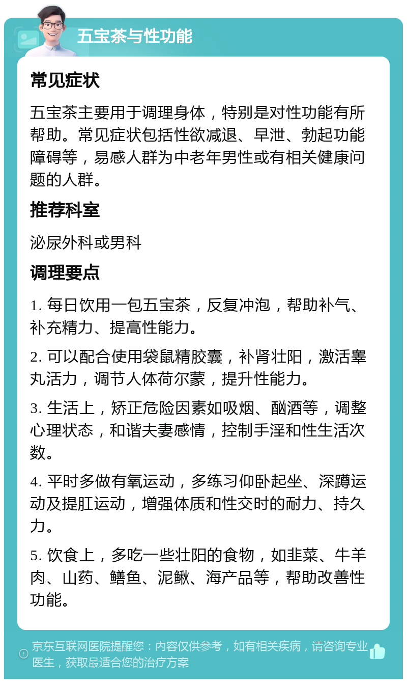 五宝茶与性功能 常见症状 五宝茶主要用于调理身体，特别是对性功能有所帮助。常见症状包括性欲减退、早泄、勃起功能障碍等，易感人群为中老年男性或有相关健康问题的人群。 推荐科室 泌尿外科或男科 调理要点 1. 每日饮用一包五宝茶，反复冲泡，帮助补气、补充精力、提高性能力。 2. 可以配合使用袋鼠精胶囊，补肾壮阳，激活睾丸活力，调节人体荷尔蒙，提升性能力。 3. 生活上，矫正危险因素如吸烟、酗酒等，调整心理状态，和谐夫妻感情，控制手淫和性生活次数。 4. 平时多做有氧运动，多练习仰卧起坐、深蹲运动及提肛运动，增强体质和性交时的耐力、持久力。 5. 饮食上，多吃一些壮阳的食物，如韭菜、牛羊肉、山药、鳝鱼、泥鳅、海产品等，帮助改善性功能。