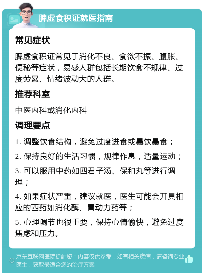 脾虚食积证就医指南 常见症状 脾虚食积证常见于消化不良、食欲不振、腹胀、便秘等症状，易感人群包括长期饮食不规律、过度劳累、情绪波动大的人群。 推荐科室 中医内科或消化内科 调理要点 1. 调整饮食结构，避免过度进食或暴饮暴食； 2. 保持良好的生活习惯，规律作息，适量运动； 3. 可以服用中药如四君子汤、保和丸等进行调理； 4. 如果症状严重，建议就医，医生可能会开具相应的西药如消化酶、胃动力药等； 5. 心理调节也很重要，保持心情愉快，避免过度焦虑和压力。