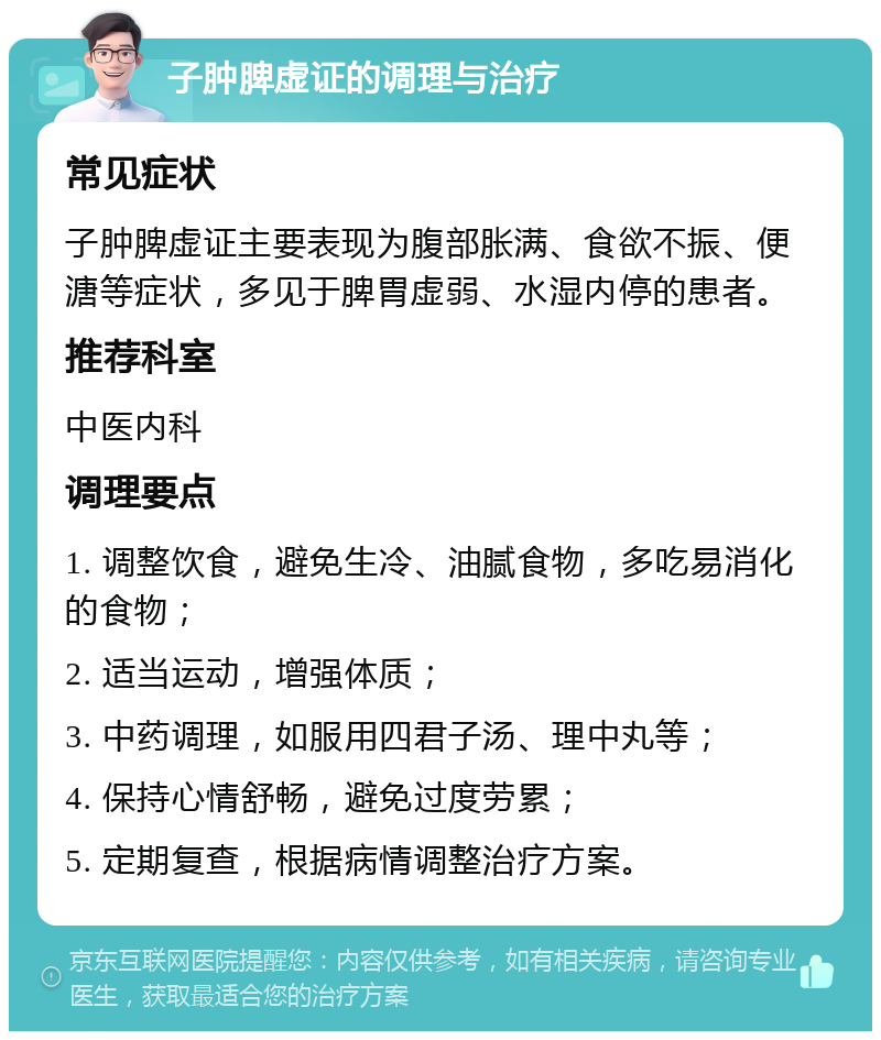 子肿脾虚证的调理与治疗 常见症状 子肿脾虚证主要表现为腹部胀满、食欲不振、便溏等症状，多见于脾胃虚弱、水湿内停的患者。 推荐科室 中医内科 调理要点 1. 调整饮食，避免生冷、油腻食物，多吃易消化的食物； 2. 适当运动，增强体质； 3. 中药调理，如服用四君子汤、理中丸等； 4. 保持心情舒畅，避免过度劳累； 5. 定期复查，根据病情调整治疗方案。