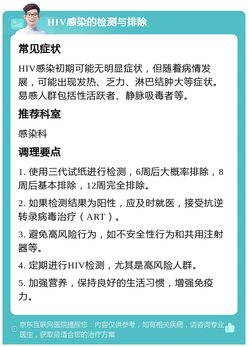 HIV感染的检测与排除 常见症状 HIV感染初期可能无明显症状，但随着病情发展，可能出现发热、乏力、淋巴结肿大等症状。易感人群包括性活跃者、静脉吸毒者等。 推荐科室 感染科 调理要点 1. 使用三代试纸进行检测，6周后大概率排除，8周后基本排除，12周完全排除。 2. 如果检测结果为阳性，应及时就医，接受抗逆转录病毒治疗（ART）。 3. 避免高风险行为，如不安全性行为和共用注射器等。 4. 定期进行HIV检测，尤其是高风险人群。 5. 加强营养，保持良好的生活习惯，增强免疫力。