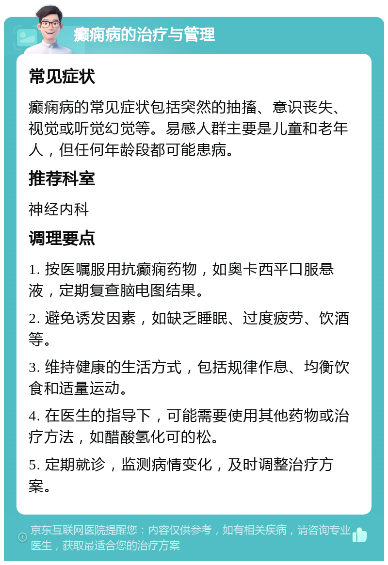 癫痫病的治疗与管理 常见症状 癫痫病的常见症状包括突然的抽搐、意识丧失、视觉或听觉幻觉等。易感人群主要是儿童和老年人，但任何年龄段都可能患病。 推荐科室 神经内科 调理要点 1. 按医嘱服用抗癫痫药物，如奥卡西平口服悬液，定期复查脑电图结果。 2. 避免诱发因素，如缺乏睡眠、过度疲劳、饮酒等。 3. 维持健康的生活方式，包括规律作息、均衡饮食和适量运动。 4. 在医生的指导下，可能需要使用其他药物或治疗方法，如醋酸氢化可的松。 5. 定期就诊，监测病情变化，及时调整治疗方案。