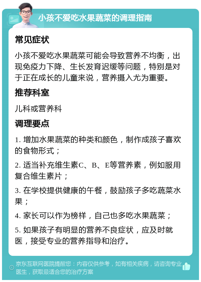 小孩不爱吃水果蔬菜的调理指南 常见症状 小孩不爱吃水果蔬菜可能会导致营养不均衡，出现免疫力下降、生长发育迟缓等问题，特别是对于正在成长的儿童来说，营养摄入尤为重要。 推荐科室 儿科或营养科 调理要点 1. 增加水果蔬菜的种类和颜色，制作成孩子喜欢的食物形式； 2. 适当补充维生素C、B、E等营养素，例如服用复合维生素片； 3. 在学校提供健康的午餐，鼓励孩子多吃蔬菜水果； 4. 家长可以作为榜样，自己也多吃水果蔬菜； 5. 如果孩子有明显的营养不良症状，应及时就医，接受专业的营养指导和治疗。