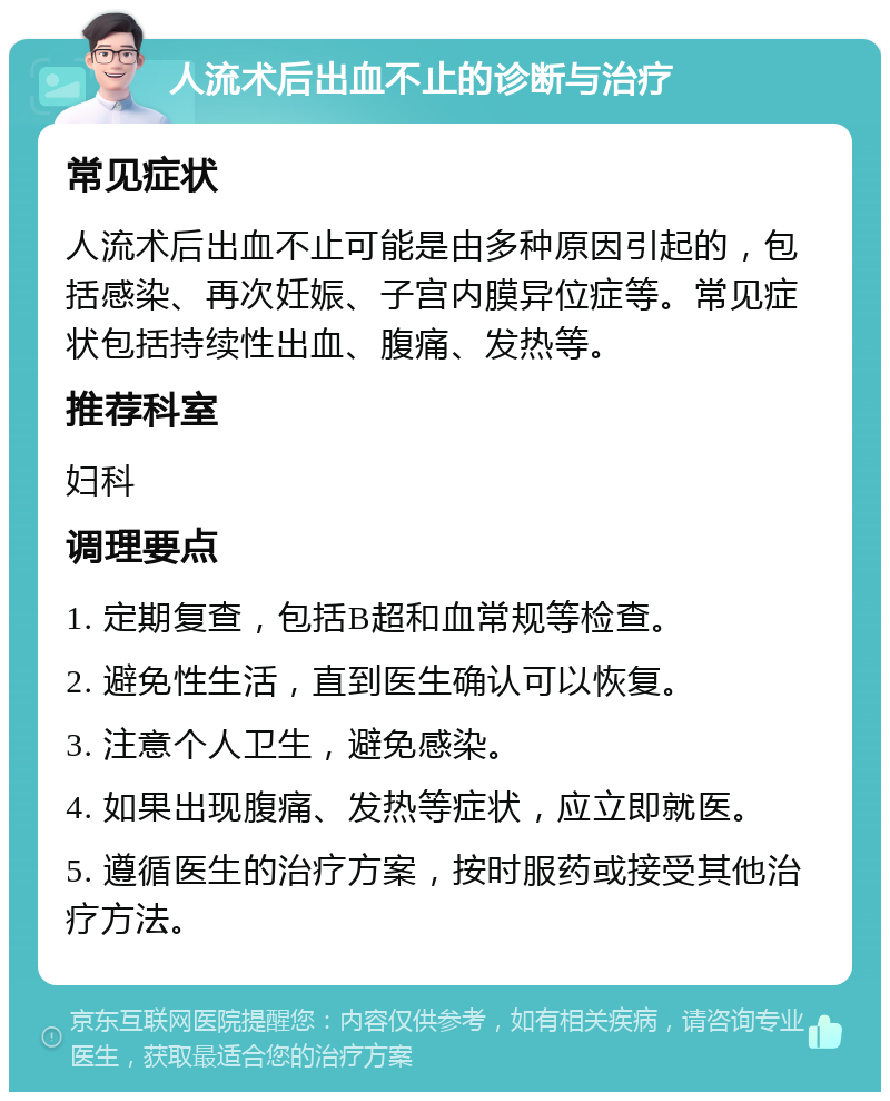 人流术后出血不止的诊断与治疗 常见症状 人流术后出血不止可能是由多种原因引起的，包括感染、再次妊娠、子宫内膜异位症等。常见症状包括持续性出血、腹痛、发热等。 推荐科室 妇科 调理要点 1. 定期复查，包括B超和血常规等检查。 2. 避免性生活，直到医生确认可以恢复。 3. 注意个人卫生，避免感染。 4. 如果出现腹痛、发热等症状，应立即就医。 5. 遵循医生的治疗方案，按时服药或接受其他治疗方法。