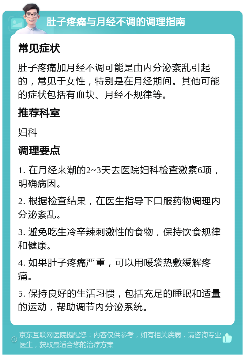 肚子疼痛与月经不调的调理指南 常见症状 肚子疼痛加月经不调可能是由内分泌紊乱引起的，常见于女性，特别是在月经期间。其他可能的症状包括有血块、月经不规律等。 推荐科室 妇科 调理要点 1. 在月经来潮的2~3天去医院妇科检查激素6项，明确病因。 2. 根据检查结果，在医生指导下口服药物调理内分泌紊乱。 3. 避免吃生冷辛辣刺激性的食物，保持饮食规律和健康。 4. 如果肚子疼痛严重，可以用暖袋热敷缓解疼痛。 5. 保持良好的生活习惯，包括充足的睡眠和适量的运动，帮助调节内分泌系统。