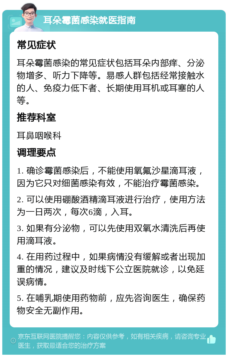 耳朵霉菌感染就医指南 常见症状 耳朵霉菌感染的常见症状包括耳朵内部痒、分泌物增多、听力下降等。易感人群包括经常接触水的人、免疫力低下者、长期使用耳机或耳塞的人等。 推荐科室 耳鼻咽喉科 调理要点 1. 确诊霉菌感染后，不能使用氧氟沙星滴耳液，因为它只对细菌感染有效，不能治疗霉菌感染。 2. 可以使用硼酸酒精滴耳液进行治疗，使用方法为一日两次，每次6滴，入耳。 3. 如果有分泌物，可以先使用双氧水清洗后再使用滴耳液。 4. 在用药过程中，如果病情没有缓解或者出现加重的情况，建议及时线下公立医院就诊，以免延误病情。 5. 在哺乳期使用药物前，应先咨询医生，确保药物安全无副作用。