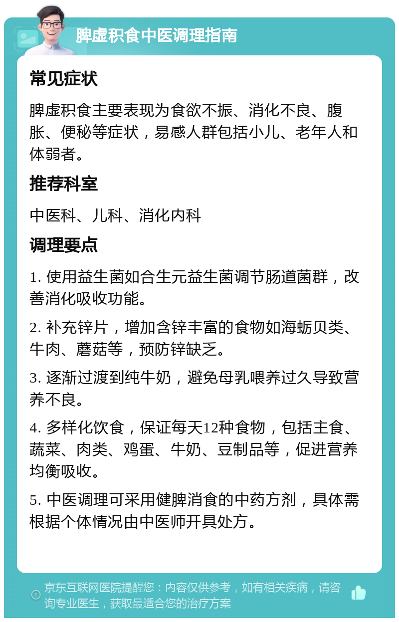 脾虚积食中医调理指南 常见症状 脾虚积食主要表现为食欲不振、消化不良、腹胀、便秘等症状，易感人群包括小儿、老年人和体弱者。 推荐科室 中医科、儿科、消化内科 调理要点 1. 使用益生菌如合生元益生菌调节肠道菌群，改善消化吸收功能。 2. 补充锌片，增加含锌丰富的食物如海蛎贝类、牛肉、蘑菇等，预防锌缺乏。 3. 逐渐过渡到纯牛奶，避免母乳喂养过久导致营养不良。 4. 多样化饮食，保证每天12种食物，包括主食、蔬菜、肉类、鸡蛋、牛奶、豆制品等，促进营养均衡吸收。 5. 中医调理可采用健脾消食的中药方剂，具体需根据个体情况由中医师开具处方。