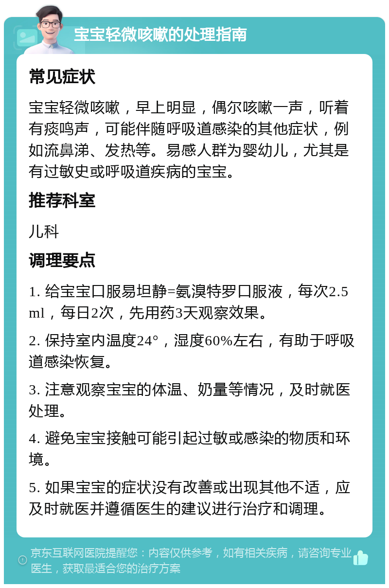 宝宝轻微咳嗽的处理指南 常见症状 宝宝轻微咳嗽，早上明显，偶尔咳嗽一声，听着有痰鸣声，可能伴随呼吸道感染的其他症状，例如流鼻涕、发热等。易感人群为婴幼儿，尤其是有过敏史或呼吸道疾病的宝宝。 推荐科室 儿科 调理要点 1. 给宝宝口服易坦静=氨溴特罗口服液，每次2.5ml，每日2次，先用药3天观察效果。 2. 保持室内温度24°，湿度60%左右，有助于呼吸道感染恢复。 3. 注意观察宝宝的体温、奶量等情况，及时就医处理。 4. 避免宝宝接触可能引起过敏或感染的物质和环境。 5. 如果宝宝的症状没有改善或出现其他不适，应及时就医并遵循医生的建议进行治疗和调理。