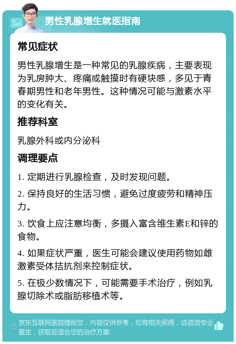 男性乳腺增生就医指南 常见症状 男性乳腺增生是一种常见的乳腺疾病，主要表现为乳房肿大、疼痛或触摸时有硬块感，多见于青春期男性和老年男性。这种情况可能与激素水平的变化有关。 推荐科室 乳腺外科或内分泌科 调理要点 1. 定期进行乳腺检查，及时发现问题。 2. 保持良好的生活习惯，避免过度疲劳和精神压力。 3. 饮食上应注意均衡，多摄入富含维生素E和锌的食物。 4. 如果症状严重，医生可能会建议使用药物如雌激素受体拮抗剂来控制症状。 5. 在极少数情况下，可能需要手术治疗，例如乳腺切除术或脂肪移植术等。