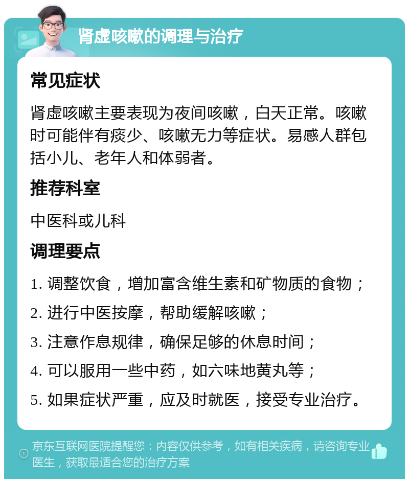 肾虚咳嗽的调理与治疗 常见症状 肾虚咳嗽主要表现为夜间咳嗽，白天正常。咳嗽时可能伴有痰少、咳嗽无力等症状。易感人群包括小儿、老年人和体弱者。 推荐科室 中医科或儿科 调理要点 1. 调整饮食，增加富含维生素和矿物质的食物； 2. 进行中医按摩，帮助缓解咳嗽； 3. 注意作息规律，确保足够的休息时间； 4. 可以服用一些中药，如六味地黄丸等； 5. 如果症状严重，应及时就医，接受专业治疗。