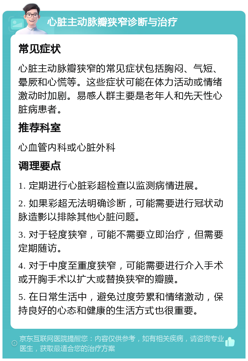 心脏主动脉瓣狭窄诊断与治疗 常见症状 心脏主动脉瓣狭窄的常见症状包括胸闷、气短、晕厥和心慌等。这些症状可能在体力活动或情绪激动时加剧。易感人群主要是老年人和先天性心脏病患者。 推荐科室 心血管内科或心脏外科 调理要点 1. 定期进行心脏彩超检查以监测病情进展。 2. 如果彩超无法明确诊断，可能需要进行冠状动脉造影以排除其他心脏问题。 3. 对于轻度狭窄，可能不需要立即治疗，但需要定期随访。 4. 对于中度至重度狭窄，可能需要进行介入手术或开胸手术以扩大或替换狭窄的瓣膜。 5. 在日常生活中，避免过度劳累和情绪激动，保持良好的心态和健康的生活方式也很重要。