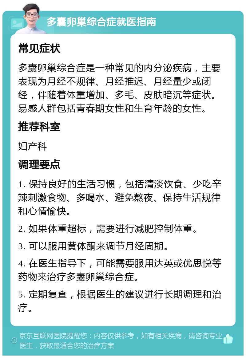 多囊卵巢综合症就医指南 常见症状 多囊卵巢综合症是一种常见的内分泌疾病，主要表现为月经不规律、月经推迟、月经量少或闭经，伴随着体重增加、多毛、皮肤暗沉等症状。易感人群包括青春期女性和生育年龄的女性。 推荐科室 妇产科 调理要点 1. 保持良好的生活习惯，包括清淡饮食、少吃辛辣刺激食物、多喝水、避免熬夜、保持生活规律和心情愉快。 2. 如果体重超标，需要进行减肥控制体重。 3. 可以服用黄体酮来调节月经周期。 4. 在医生指导下，可能需要服用达英或优思悦等药物来治疗多囊卵巢综合症。 5. 定期复查，根据医生的建议进行长期调理和治疗。