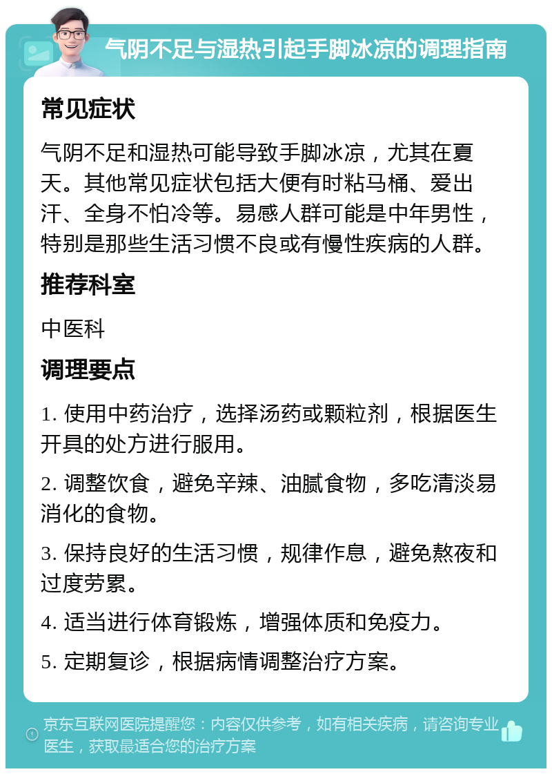 气阴不足与湿热引起手脚冰凉的调理指南 常见症状 气阴不足和湿热可能导致手脚冰凉，尤其在夏天。其他常见症状包括大便有时粘马桶、爱出汗、全身不怕冷等。易感人群可能是中年男性，特别是那些生活习惯不良或有慢性疾病的人群。 推荐科室 中医科 调理要点 1. 使用中药治疗，选择汤药或颗粒剂，根据医生开具的处方进行服用。 2. 调整饮食，避免辛辣、油腻食物，多吃清淡易消化的食物。 3. 保持良好的生活习惯，规律作息，避免熬夜和过度劳累。 4. 适当进行体育锻炼，增强体质和免疫力。 5. 定期复诊，根据病情调整治疗方案。