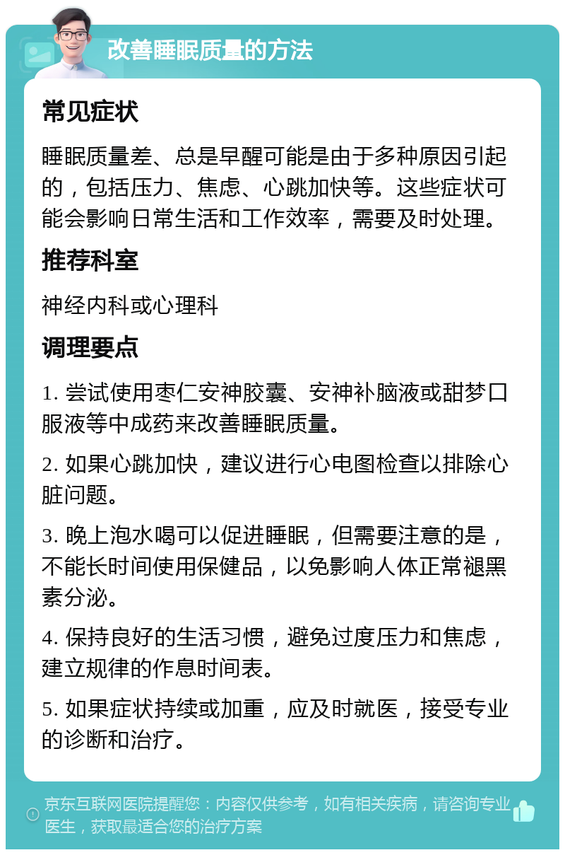 改善睡眠质量的方法 常见症状 睡眠质量差、总是早醒可能是由于多种原因引起的，包括压力、焦虑、心跳加快等。这些症状可能会影响日常生活和工作效率，需要及时处理。 推荐科室 神经内科或心理科 调理要点 1. 尝试使用枣仁安神胶囊、安神补脑液或甜梦口服液等中成药来改善睡眠质量。 2. 如果心跳加快，建议进行心电图检查以排除心脏问题。 3. 晚上泡水喝可以促进睡眠，但需要注意的是，不能长时间使用保健品，以免影响人体正常褪黑素分泌。 4. 保持良好的生活习惯，避免过度压力和焦虑，建立规律的作息时间表。 5. 如果症状持续或加重，应及时就医，接受专业的诊断和治疗。