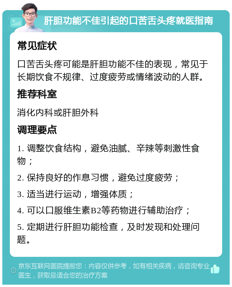 肝胆功能不佳引起的口苦舌头疼就医指南 常见症状 口苦舌头疼可能是肝胆功能不佳的表现，常见于长期饮食不规律、过度疲劳或情绪波动的人群。 推荐科室 消化内科或肝胆外科 调理要点 1. 调整饮食结构，避免油腻、辛辣等刺激性食物； 2. 保持良好的作息习惯，避免过度疲劳； 3. 适当进行运动，增强体质； 4. 可以口服维生素B2等药物进行辅助治疗； 5. 定期进行肝胆功能检查，及时发现和处理问题。