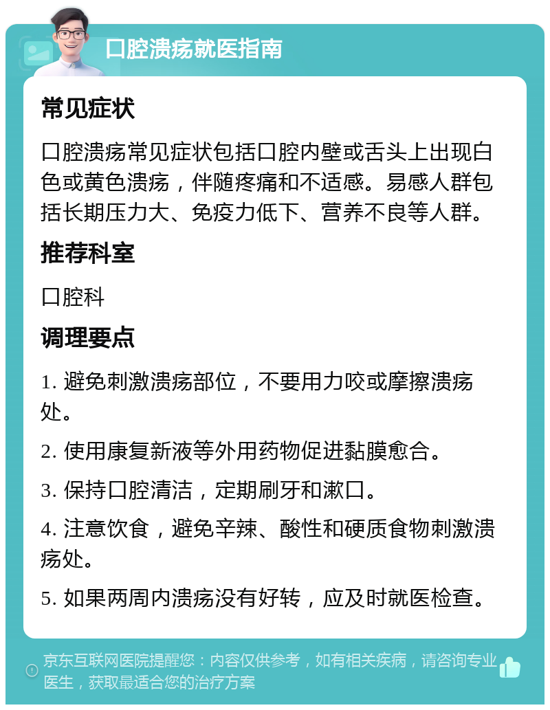 口腔溃疡就医指南 常见症状 口腔溃疡常见症状包括口腔内壁或舌头上出现白色或黄色溃疡，伴随疼痛和不适感。易感人群包括长期压力大、免疫力低下、营养不良等人群。 推荐科室 口腔科 调理要点 1. 避免刺激溃疡部位，不要用力咬或摩擦溃疡处。 2. 使用康复新液等外用药物促进黏膜愈合。 3. 保持口腔清洁，定期刷牙和漱口。 4. 注意饮食，避免辛辣、酸性和硬质食物刺激溃疡处。 5. 如果两周内溃疡没有好转，应及时就医检查。