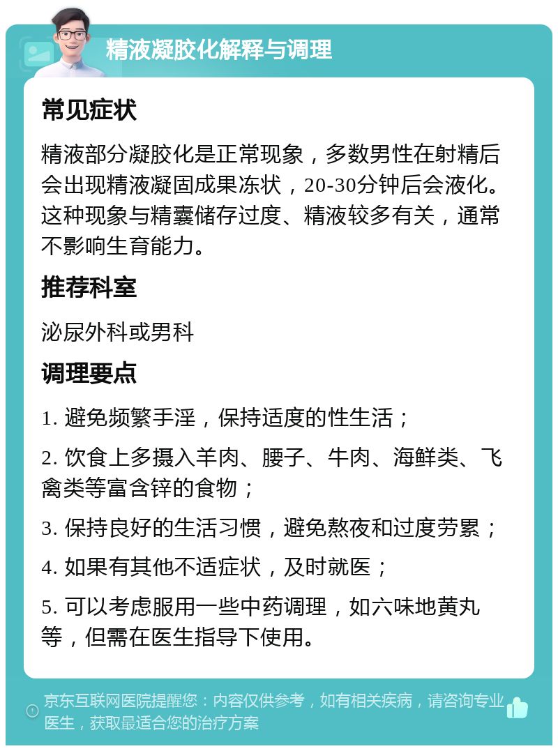 精液凝胶化解释与调理 常见症状 精液部分凝胶化是正常现象，多数男性在射精后会出现精液凝固成果冻状，20-30分钟后会液化。这种现象与精囊储存过度、精液较多有关，通常不影响生育能力。 推荐科室 泌尿外科或男科 调理要点 1. 避免频繁手淫，保持适度的性生活； 2. 饮食上多摄入羊肉、腰子、牛肉、海鲜类、飞禽类等富含锌的食物； 3. 保持良好的生活习惯，避免熬夜和过度劳累； 4. 如果有其他不适症状，及时就医； 5. 可以考虑服用一些中药调理，如六味地黄丸等，但需在医生指导下使用。