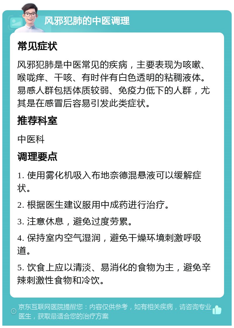 风邪犯肺的中医调理 常见症状 风邪犯肺是中医常见的疾病，主要表现为咳嗽、喉咙痒、干咳、有时伴有白色透明的粘稠液体。易感人群包括体质较弱、免疫力低下的人群，尤其是在感冒后容易引发此类症状。 推荐科室 中医科 调理要点 1. 使用雾化机吸入布地奈德混悬液可以缓解症状。 2. 根据医生建议服用中成药进行治疗。 3. 注意休息，避免过度劳累。 4. 保持室内空气湿润，避免干燥环境刺激呼吸道。 5. 饮食上应以清淡、易消化的食物为主，避免辛辣刺激性食物和冷饮。