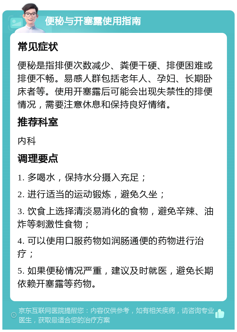 便秘与开塞露使用指南 常见症状 便秘是指排便次数减少、粪便干硬、排便困难或排便不畅。易感人群包括老年人、孕妇、长期卧床者等。使用开塞露后可能会出现失禁性的排便情况，需要注意休息和保持良好情绪。 推荐科室 内科 调理要点 1. 多喝水，保持水分摄入充足； 2. 进行适当的运动锻炼，避免久坐； 3. 饮食上选择清淡易消化的食物，避免辛辣、油炸等刺激性食物； 4. 可以使用口服药物如润肠通便的药物进行治疗； 5. 如果便秘情况严重，建议及时就医，避免长期依赖开塞露等药物。