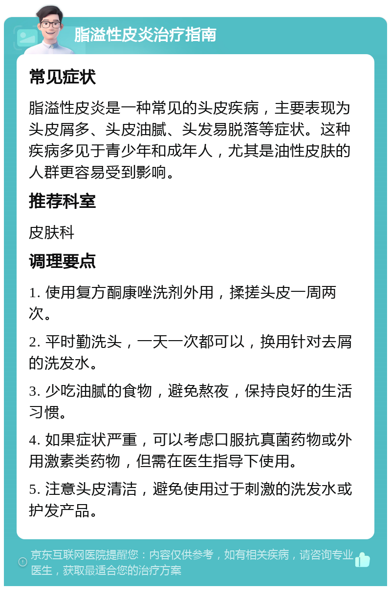 脂溢性皮炎治疗指南 常见症状 脂溢性皮炎是一种常见的头皮疾病，主要表现为头皮屑多、头皮油腻、头发易脱落等症状。这种疾病多见于青少年和成年人，尤其是油性皮肤的人群更容易受到影响。 推荐科室 皮肤科 调理要点 1. 使用复方酮康唑洗剂外用，揉搓头皮一周两次。 2. 平时勤洗头，一天一次都可以，换用针对去屑的洗发水。 3. 少吃油腻的食物，避免熬夜，保持良好的生活习惯。 4. 如果症状严重，可以考虑口服抗真菌药物或外用激素类药物，但需在医生指导下使用。 5. 注意头皮清洁，避免使用过于刺激的洗发水或护发产品。