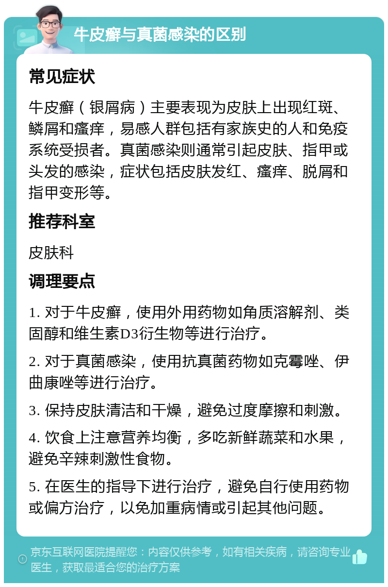 牛皮癣与真菌感染的区别 常见症状 牛皮癣（银屑病）主要表现为皮肤上出现红斑、鳞屑和瘙痒，易感人群包括有家族史的人和免疫系统受损者。真菌感染则通常引起皮肤、指甲或头发的感染，症状包括皮肤发红、瘙痒、脱屑和指甲变形等。 推荐科室 皮肤科 调理要点 1. 对于牛皮癣，使用外用药物如角质溶解剂、类固醇和维生素D3衍生物等进行治疗。 2. 对于真菌感染，使用抗真菌药物如克霉唑、伊曲康唑等进行治疗。 3. 保持皮肤清洁和干燥，避免过度摩擦和刺激。 4. 饮食上注意营养均衡，多吃新鲜蔬菜和水果，避免辛辣刺激性食物。 5. 在医生的指导下进行治疗，避免自行使用药物或偏方治疗，以免加重病情或引起其他问题。