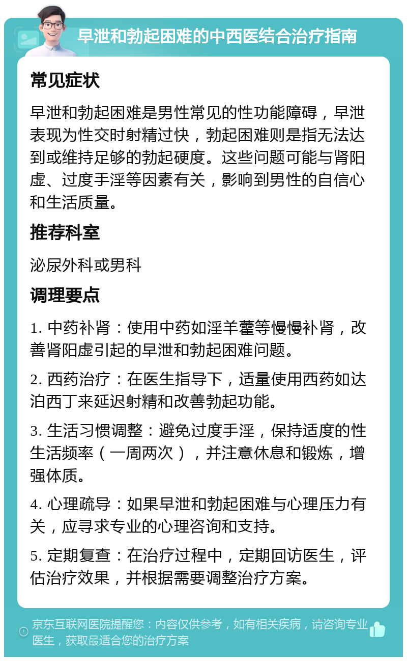 早泄和勃起困难的中西医结合治疗指南 常见症状 早泄和勃起困难是男性常见的性功能障碍，早泄表现为性交时射精过快，勃起困难则是指无法达到或维持足够的勃起硬度。这些问题可能与肾阳虚、过度手淫等因素有关，影响到男性的自信心和生活质量。 推荐科室 泌尿外科或男科 调理要点 1. 中药补肾：使用中药如淫羊藿等慢慢补肾，改善肾阳虚引起的早泄和勃起困难问题。 2. 西药治疗：在医生指导下，适量使用西药如达泊西丁来延迟射精和改善勃起功能。 3. 生活习惯调整：避免过度手淫，保持适度的性生活频率（一周两次），并注意休息和锻炼，增强体质。 4. 心理疏导：如果早泄和勃起困难与心理压力有关，应寻求专业的心理咨询和支持。 5. 定期复查：在治疗过程中，定期回访医生，评估治疗效果，并根据需要调整治疗方案。